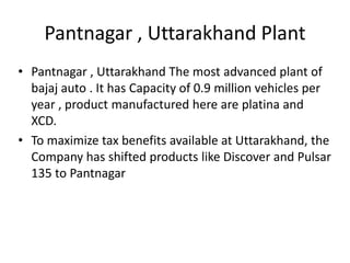 Pantnagar , Uttarakhand Plant
• Pantnagar , Uttarakhand The most advanced plant of
bajaj auto . It has Capacity of 0.9 million vehicles per
year , product manufactured here are platina and
XCD.
• To maximize tax benefits available at Uttarakhand, the
Company has shifted products like Discover and Pulsar
135 to Pantnagar

 
