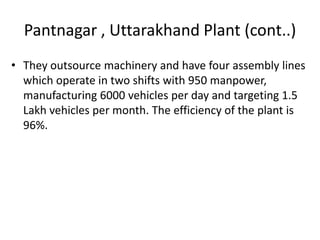 Pantnagar , Uttarakhand Plant (cont..)
• They outsource machinery and have four assembly lines
which operate in two shifts with 950 manpower,
manufacturing 6000 vehicles per day and targeting 1.5
Lakh vehicles per month. The efficiency of the plant is
96%.

 