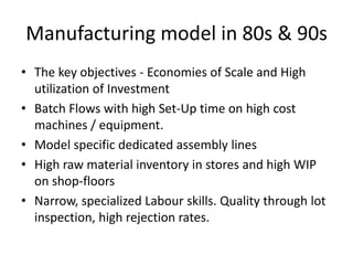 Manufacturing model in 80s & 90s
• The key objectives - Economies of Scale and High
utilization of Investment
• Batch Flows with high Set-Up time on high cost
machines / equipment.
• Model specific dedicated assembly lines
• High raw material inventory in stores and high WIP
on shop-floors
• Narrow, specialized Labour skills. Quality through lot
inspection, high rejection rates.

 