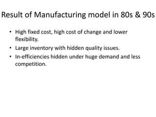 Result of Manufacturing model in 80s & 90s
• High fixed cost, high cost of change and lower
flexibility.
• Large inventory with hidden quality issues.
• In-efficiencies hidden under huge demand and less
competition.

 