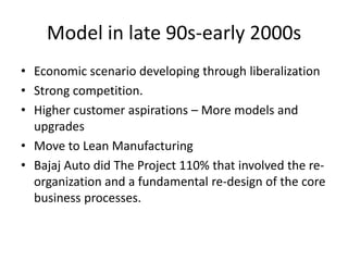 Model in late 90s-early 2000s
• Economic scenario developing through liberalization
• Strong competition.
• Higher customer aspirations – More models and
upgrades
• Move to Lean Manufacturing
• Bajaj Auto did The Project 110% that involved the reorganization and a fundamental re-design of the core
business processes.

 