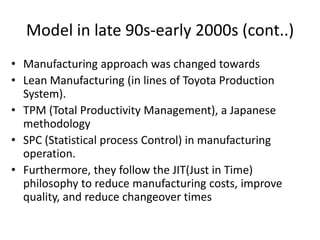 Model in late 90s-early 2000s (cont..)
• Manufacturing approach was changed towards
• Lean Manufacturing (in lines of Toyota Production
System).
• TPM (Total Productivity Management), a Japanese
methodology
• SPC (Statistical process Control) in manufacturing
operation.
• Furthermore, they follow the JIT(Just in Time)
philosophy to reduce manufacturing costs, improve
quality, and reduce changeover times

 