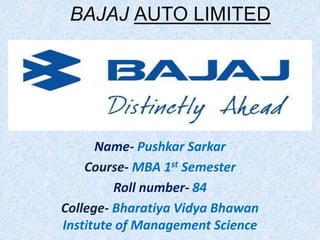 Name- Pushkar Sarkar
Course- MBA 1st Semester
Roll number- 84
College- Bharatiya Vidya Bhawan
Institute of Management Science
BAJAJ AUTO LIMITED
 