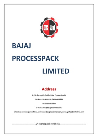 BAJAJ
PROCESSPACK
LIMITED
Address
B-136, Sector-63, Noida, Uttar Pradesh (India)
Tel No: 0120-4639950, 0120-4639999.
Fax: 0120-4639951.
E-mail:sales@bajajmachines.com
Websites: www.bajajmachines.com,www.bajajmaschinen.com,www.agrifoodsinitiative.com

---------------------------------------AN ISO 9001:2008 COMPANY-------------------------------------------

 