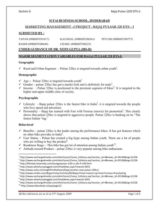 Section G                                                                                  Bajaj Pulsar (220 DTS‐i) 

                                            ICFAI BUSINESS SCHOOL, HYDERABAD
         MARKETING MANAGEMENT –I PROJECT : BAJAJ PULSAR 220 DTS – I

SUBMITTED BY :
TAPAN (09BSHYD1017)                                       KAUSHAL (09BSHYD0361)   PIYUSH (09BSHYD0757)
RASHI (09BSHYD0649)                                       CHARU (09BSHYD0223)
UNDER GUIDANCE OF DR. NITIN GUPTA (IBS-H)

MAJOR SEGMENTATION VARIABLES FOR BAJAJ PULSAR 220 DTS-I:
Geographic
      Rural and Urban Segment: - Pulsar 220cc is targeted towards urban youth1.
Demographic
      Age :- Pulsar 220cc is targeted towards youth2
      Gender: - pulsar 220cc has got a macho look and is definitely for male3.
      Income: - Pulsar 220cc is positioned in the premium segment of bikes4. It is targeted to the
      higher and upper middle class of society.
Psychographic
      Lifestyle: - Bajaj pulsar 220cc is the fastest bike in India5, it is targeted towards the people
      who love speed and adventure.
      Personality: - Bajaj has teamed with Fast with Furious (movie) for promotion6. This clearly
      shows that pulsar 220cc is targeted to aggressive people. Pulsar 220cc is banking on its “The
      fastest Indian “tag.7
Behavioral
      Benefits: - pulsar 220cc is the leader among the performance bikes. It has got features which
      no other bike provides in India8.
      User Status: - Pulsar has created a big hype among Indian youth. There are a lot of people
      who are willing to buy the product9.
      Readiness Stage: - This bike has got lot of attention among Indian youth10.
      Attitude toward Product: - pulsar 220cc is very popular among bike enthusiasts.
                                                       
1
   http://www.exchange4media.com/e4m/izone1/izone_fullstory.asp?section_id=4&news_id=35536&tag=31258 
2
   http://www.exchange4media.com/e4m/izone1/izone_fullstory.asp?section_id=4&news_id=35536&tag=31258 
3
   http://lifestyle.iloveindia.com/lounge/pulsar‐220‐cc‐dts‐fi‐149.html 
4
   http://www.wheelsunplugged.com/ViewNews.aspx?newsid=3655 
5
   http://www.vicky.in/straightfrmtheheart/bajaj‐lanches‐new‐pulsar‐220cc/ 
6
   http://www.zimbio.com/Bajaj+Pulsar/articles/82/Bajaj+Pulsar+teams+up+Fast+Furious+4+pulsating 
7
   http://www.exchange4media.com/e4m/izone1/izone_fullstory.asp?section_id=4&news_id=35536&tag=31258 
8
   http://www.wheelsunplugged.com/ViewNews.aspx?newsid=3655 
9
   http://www.exchange4media.com/e4m/izone1/izone_fullstory.asp?section_id=4&news_id=35536&tag=31258 
10
    http://www.bikes4sale.in/wp/page/2/ 


All the references are as of on 27th August, 2009                                                       Page 1 of 5 
 
 