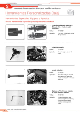 Herramientas Personalizadas Bajaj
6
Bajaj Auto International Business
2 Juego de Herramientas: Conozca sus Herramientas
4 Extractor del Rodamiento Grande de la
Cabeza de Biela y el rodamiento del
balanceador
Código : 37 1042 57
Aplicación: Para retirar el rodamiento grande
del eje de levas.
4 Extractor del Cigüeñal
Código : 37 1042 52
Aplicación: Herramienta para separar el
cárter
4 Llave de Bujías 3 en 1
Código : 37 1042 55
Aplicación: Para retirar las bujías izquierda,
derecha y central de la culata
cuando la culata está montada en
el vehículo.
4 Sujetador de Piñón Primario+ Sujetador
de Piñón Conductor/Conducido
Código : 37 0041 59
Aplicación: Herramienta especial para
sostener los piñones conductor y
conducido del balanceador
mientras de afloja/ajusta la
tuerca.
Herramientas Especiales, Equipos y Aparatos
Uso de Herramientas Especiales para Reparaciones del Motor
 