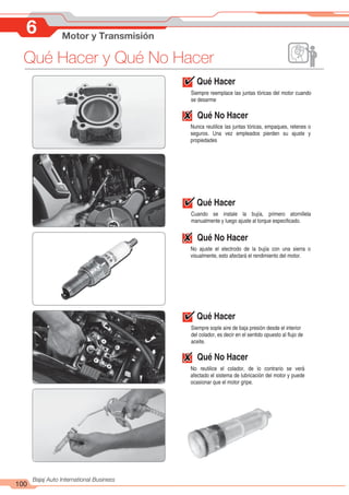 100
Bajaj Auto International Business
Qué Hacer y Qué No Hacer
6 Motor y Transmisión
Qué Hacer
Siempre reemplace las juntas tóricas del motor cuando
se desarme
Qué No Hacer
Nunca reutilice las juntas tóricas, empaques, retenes o
seguros. Una vez empleados pierden su ajuste y
propiedades
Qué Hacer
Cuando se instale la bujía, primero atornillela
manualmente y luego ajuste al torque especificado.
Qué No Hacer
No ajuste el electrodo de la bujía con una sierra o
visualmente, esto afectará el rendimiento del motor.
Qué Hacer
Siempre sople aire de baja presión desde el interior
del colador, es decir en el sentido opuesto al flujo de
aceite.
Qué No Hacer
No reutilice el colador, de lo contrario se verá
afectado el sistema de lubricación del motor y puede
ocasionar que el motor gripe.
 