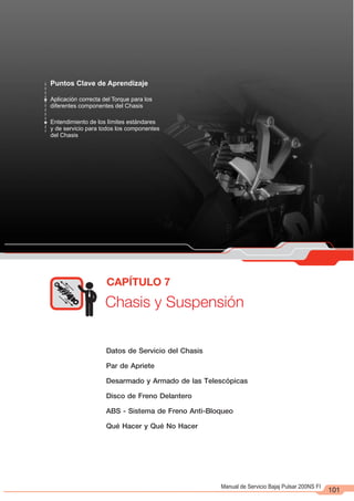 Manual de Servicio Bajaj Pulsar 200NS FI
CAPÍTULO 7
Puntos Clave de Aprendizaje
Aplicación correcta del Torque para los
diferentes componentes del Chasis
Entendimiento de los límites estándares
y de servicio para todos los componentes
del Chasis
Chasis y Suspensión
101
Datos de Servicio del Chasis
Par de Apriete
Desarmado y Armado de las Telescópicas
Disco de Freno Delantero
ABS - Sistema de Freno Anti-Bloqueo
Qué Hacer y Qué No Hacer
 