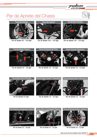 2
1
103
Manual de Servicio Bajaj Pulsar 200NS FI
Par de Apriete del Chasis
Tuerca Eje Delantero
Pernos del Soporte del Timón
Perno Superior Amortiguador Posterior
Eje del Brazo Oscilante
Tuerca Central de Telescópicas
Pernos Soporte Inferior Telescópicas
Perno de Montaje del Disco Delantero
Par de Apriete 9.0 ~ 10.0 kgm
Par de Apriete 3.2 ~ 3.8 kgm
Par de Apriete 0.5 kgm
Par de Apriete 3.2 ~ 3.8 kgm
Par de Apriete 10.0 ~ 12.0 kgm
Par de Apriete 1.8 ~ 2.0 kgm
Par de Apriete 1.8 ~ 2.0 kgm
Par de Apriete 3.2 ~ 3.8 kgm
Par de Apriete 13.0 ~ 15.0 kgm
Par de Apriete 4.8 ~ 5.2 kgm
Tuerca Eje Posterior
Perno Inferior Amortiguador Posterior
Par de Apriete 2.5 ~ 3.0 kgm
Par de Apriete 2.6 ~ 3.2 kgm
Pernos Soporte Superior Telescópicas
Tuerca Ranurada de Dirección
Tuercas Catalina Posterior
 