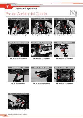 104
Bajaj Auto International Business
Par de Apriete del Chasis
7 Chasis y Suspensión
Pernos del Disco Posterior
Perno del Pedal del Freno Posterior
Pernos del Soporte del Estribo
Soporte del Guardafango
Soporte de la Placa Posterior
Perno del Tanque de Combustible
Par de Apriete 9.0 ~ 10.0 kgm
Par de Apriete 3.2 ~ 3.8 kgm
Par de Apriete 0.5 kgm
Par de Apriete 3.2 ~ 3.8 kgm
Par de Apriete 10.0 ~ 12.0 kgm
Par de Apriete 1.8 ~ 2.0 kgm
Par de Apriete 1.8 ~ 2.0 kgm
Par de Apriete 13.0 ~ 15.0 kgm
Par de Apriete 4.8 ~ 5.2 kgm
Pernos del Caliper Delantero
Par de Apriete 2.5 ~ 3.0 kgm
Perno del Peso del Manillar
Perno del Parador Lateral
Perno del Gancho del Guardafango
 