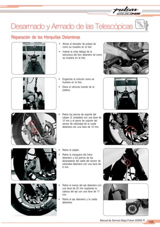 2
1
105
Manual de Servicio Bajaj Pulsar 200NS FI
Desarmado y Armado de las Telescópicas
Reparación de las Horquillas Delanteras
! Alinee el elevador de poleas tal
como se muestra en la foto
! Inserte la cinta debajo de la
estructura del faro delantero tal como
se muestra en la foto.
! Enganche el cinturón como se
muestra en la foto.
! Eleve el vehículo tirando de la
cadena.
! Retire los pernos de soporte del
caliper (2 unidades) con una llave de
12 mm y el perno de soporte del
sensor de velocidad de la rueda
delantera con una llave de 10 mm.
! Retire el caliper.
! Retire la manguera del freno
delantero y los pernos de las
abrazaderas del cable del sensor de
velocidad delantero con una llave de
8 mm.
! Retire la tuerca del eje delantero con
una llave de 22 mm sujetando la
cabeza del eje con una llave de 17
mm.
! Retire el eje delantero y la rueda
delantera.
 