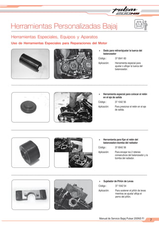 2
1
7
Manual de Servicio Bajaj Pulsar 200NS FI
Herramientas Personalizadas Bajaj
4 Dado para retirar/ajustar la tuerca del
balanceador
Código : 37 0041 60
Aplicación: Herramienta especial para
ajustar o aflojar la tuerca del
balanceador.
4 Herramienta especial para colocar el retén
en el eje de salida
Código : 37 1042 56
Aplicación: Para presionar el retén en el eje
de salida.
4 Herramienta para fijar el retén del
balanceador+bomba del radiador
Código : 37 0042 56
Aplicación: Para encajar los 2 retenes
consecutivos del balanceador y la
bomba del radiador.
4 Sujetador de Piñón de Levas
Código : 37 1042 54
Aplicación: Para sostener el piñón de levas
mientras se ajusta/ afloja el
perno del piñón.
Herramientas Especiales, Equipos y Aparatos
Uso de Herramientas Especiales para Reparaciones del Motor
 