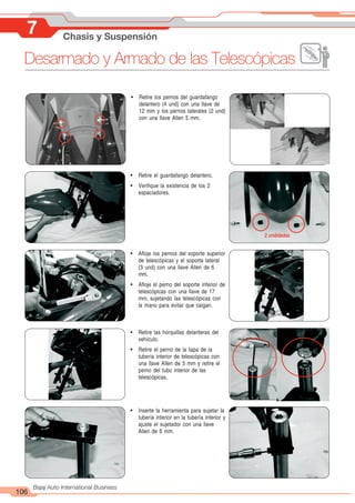 106
Bajaj Auto International Business
7 Chasis y Suspensión
! Retire los pernos del guardafango
delantero (4 und) con una llave de
12 mm y los pernos laterales (2 und)
con una llave Allen 5 mm.
! Retire el guardafango delantero.
! Verifique la existencia de los 2
espaciadores.
! Afloje los pernos del soporte superior
de telescópicas y el soporte lateral
(3 und) con una llave Allen de 6
mm.
! Afloje el perno del soporte inferior de
telescópicas con una llave de 17
mm, sujetando las telescópicas con
la mano para evitar que caigan.
! Retire las horquillas delanteras del
vehículo.
! Retire el perno de la tapa de la
tubería interior de telescópicas con
una llave Allen de 5 mm y retire el
perno del tubo interior de las
telescópicas.
! Inserte la herramienta para sujetar la
tubería interior en la tubería interior y
ajuste el sujetador con una llave
Allen de 6 mm.
Desarmado y Armado de las Telescópicas
2 unididades
 