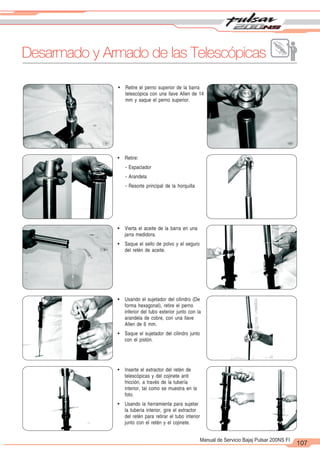 2
1
107
Manual de Servicio Bajaj Pulsar 200NS FI
! Retire el perno superior de la barra
telescópica con una llave Allen de 14
mm y saque el perno superior.
! Retire:
- Espaciador
- Arandela
- Resorte principal de la horquilla
! Vierta el aceite de la barra en una
jarra medidora.
! Saque el sello de polvo y el seguro
del retén de aceite.
! Usando el sujetador del cilindro (De
forma hexagonal), retire el perno
inferior del tubo exterior junto con la
arandela de cobre, con una llave
Allen de 6 mm.
! Saque el sujetador del cilindro junto
con el pistón.
! Inserte el extractor del retén de
telescópicas y del cojinete anti
fricción, a través de la tubería
interior, tal como se muestra en la
foto.
! Usando la herramienta para sujetar
la tubería interior, gire el extractor
del retén para retirar el tubo interior
junto con el retén y el cojinete.
Desarmado y Armado de las Telescópicas
 
