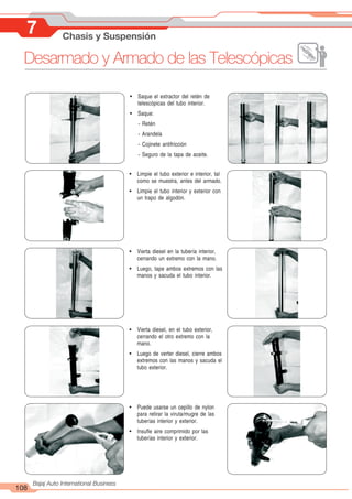 108
Bajaj Auto International Business
! Saque el extractor del retén de
telescópicas del tubo interior.
! Saque:
- Retén
- Arandela
- Cojinete antifricción
- Seguro de la tapa de aceite.
! Limpie el tubo exterior e interior, tal
como se muestra, antes del armado.
! Limpie el tubo interior y exterior con
un trapo de algodón.
! Vierta diesel en la tubería interior,
cerrando un extremo con la mano.
! Luego, tape ambos extremos con las
manos y sacuda el tubo interior.
! Vierta diesel, en el tubo exterior,
cerrando el otro extremo con la
mano.
! Luego de verter diesel, cierre ambos
extremos con las manos y sacuda el
tubo exterior.
! Puede usarse un cepillo de nylon
para retirar la viruta/mugre de las
tuberías interior y exterior.
! Insufle aire comprimido por las
tuberías interior y exterior.
7 Chasis y Suspensión
Desarmado y Armado de las Telescópicas
 