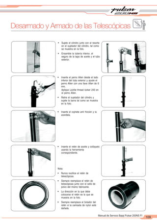2
1
109
Manual de Servicio Bajaj Pulsar 200NS FI
! Sujete el cilindro junto con el resorte
en el sujetador del cilindro, tal como
se muestra en la foto.
! Ensamble la tubería interior, el
seguro de la tapa de aceite y el tubo
exterior.
! Inserte el perno Allen desde el lado
inferior del tubo exterior y ajuste el
perno Allen con una llave Allen de 6
mm.
Aplique Loctite thread locker 243 en
el perno Allen.
! Retire el sujetador del cilindro y
sujete la barra tal como se muestra
en la foto.
! Inserte el cojinete anti fricción y la
arandela.
! Inserte el retén de aceite y colóquelo
usando la herramienta
correspondiente.
Nota:
! Nunca reutilice el retén de
telescópicas.
! Siempre reemplace el retén de
telescópicas junto con el sello de
polvo del mismo fabricante.
! La dirección en la que debe
colocarse el retén es la que se
muestra en la foto.
! Siempre reemplace el botador del
retén si la camiseta de nylon está
dañada.
Desarmado y Armado de las Telescópicas
 