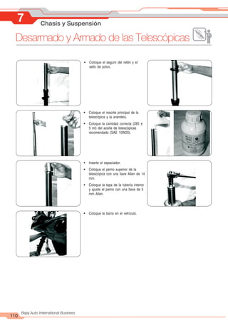 110
Bajaj Auto International Business
! Coloque el seguro del retén y el
sello de polvo.
! Coloque el resorte principal de la
telescópica y la arandela.
! Coloque la cantidad correcta (285 ±
5 ml) del aceite de telescópicas
recomendado (SAE 10W20).
! Inserte el espaciador.
! Coloque el perno superior de la
telescópica con una llave Allen de 14
mm.
! Coloque la tapa de la tubería interior
y ajuste el perno con una llave de 5
mm Allen.
! Coloque la barra en el vehículo.
7 Chasis y Suspensión
Desarmado y Armado de las Telescópicas
 