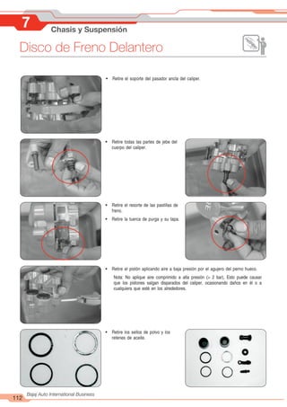 112
Bajaj Auto International Business
7 Chasis y Suspensión
Disco de Freno Delantero
! Retire el soporte del pasador ancla del caliper.
! Retire todas las partes de jebe del
cuerpo del caliper.
! Retire el resorte de las pastillas de
freno.
! Retire la tuerca de purga y su tapa.
! Retire el pistón aplicando aire a baja presión por el agujero del perno hueco.
Nota: No aplique aire comprimido a alta presión (> 2 bar), Esto puede causar
que los pistones salgan disparados del caliper, ocasionando daños en él o a
cualquiera que esté en los alrededores.
! Retire los sellos de polvo y los
retenes de aceite.
 