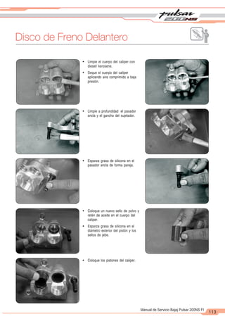 2
1
113
Manual de Servicio Bajaj Pulsar 200NS FI
Disco de Freno Delantero
! Limpie a profundidad el pasador
ancla y el gancho del sujetador.
! Esparza grasa de silicona en el
pasador ancla de forma pareja.
! Coloque los pistones del caliper.
! Limpie el cuerpo del caliper con
diesel/ kerosene.
! Seque el cuerpo del caliper
aplicando aire comprimido a baja
presión.
! Coloque un nuevo sello de polvo y
retén de aceite en el cuerpo del
caliper.
! Esparza grasa de silicona en el
diámetro exterior del pistón y los
sellos de jebe.
 