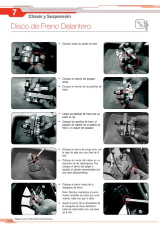 114
Bajaj Auto International Business
7 Chasis y Suspensión
Disco de Freno Delantero
! Coloque el soporte del pasador
ancla.
! Coloque el resorte de las pastillas de
freno.
! Limpie las pastillas de freno con un
papel de lija.
! Coloque las pastillas de freno, el
pasador de soporte de la pastilla de
freno y el seguro del pasador.
! Coloque el perno hueco de la
manguera de freno.
Nota: Siempre reemplace el perno
hueco/ arandela de cobre por unos
nuevos, cada vez que lo abra.
! Ajuste el perno de la abrazadera de
la manguera de freno delantero/
cable de velocímetro con una llave
de 8 mm.
! Coloque todas las partes de jebe.
! Coloque la tuerca de purga junto con
la tapa de jebe con una llave de 8
mm.
! Coloque el cuerpo del caliper en su
ubicación de las telescópicas. Pre
coloque el perno del caliper y
ajústelo al apriete recomendado con
una llave dinamométrica.
 