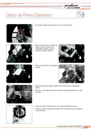 2
1
115
Manual de Servicio Bajaj Pulsar 200NS FI
Disco de Freno Delantero
! Pre ajuste la tuerca de purga de aire con una llave de 8 mm.
! Retire los tornillos de la cubierta del
cilindro maestro (2 und) con un
destornillador estrella y saque la
cubierta del cilindro maestro.
! Retire la tapa de PVC y el diafragma
de jebe.
! Llene el recipiente del cilindro maestro con líquido de freno recomendado
(DOT4).
! Coloque un tubo adecuado que se introduzca ligeramente ajustado en el niple
de purga.
! Inserte una llave de anillo de 8 mm por la tubería del niple de purga.
! Conecte el tubo a la tubería de la bomba sifón y afloje la tuerca de purga con
la llave de anillo.
 
