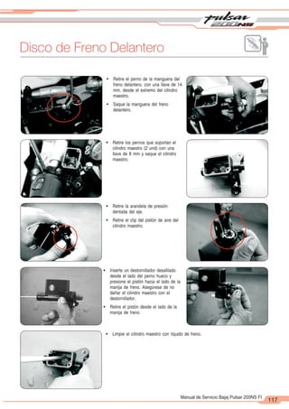 2
1
117
Manual de Servicio Bajaj Pulsar 200NS FI
Disco de Freno Delantero
! Retire el perno de la manguera del
freno delantero, con una llave de 14
mm, desde el extremo del cilindro
maestro.
! Saque la manguera del freno
delantero.
! Retire los pernos que soportan el
cilindro maestro (2 und) con una
llave de 8 mm y saque el cilindro
maestro.
! Retire la arandela de presión
dentada del eje.
! Retire el clip del pistón de aire del
cilindro maestro.
! Limpie el cilindro maestro con líquido de freno.
! Inserte un destornillador desafilado
desde el lado del perno hueco y
presione el pistón hacia el lado de la
manija de freno. Asegúrese de no
dañar el cilindro maestro con el
destornillador.
! Retire el pistón desde el lado de la
manija de freno.
 