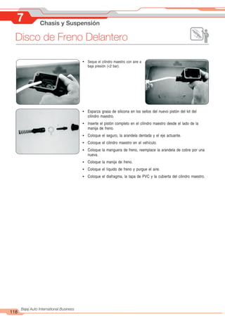 118
Bajaj Auto International Business
7 Chasis y Suspensión
! Esparza grasa de silicona en los sellos del nuevo pistón del kit del
cilindro maestro.
! Inserte el pistón completo en el cilindro maestro desde el lado de la
manija de freno.
! Coloque el seguro, la arandela dentada y el eje actuante.
! Coloque el cilindro maestro en el vehículo.
! Coloque la manguera de freno, reemplace la arandela de cobre por una
nueva.
! Coloque la manija de freno.
! Coloque el líquido de freno y purgue el aire.
! Coloque el diafragma, la tapa de PVC y la cubierta del cilindro maestro.
! Seque el cilindro maestro con aire a
baja presión (<2 bar).
Disco de Freno Delantero
 