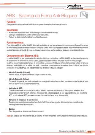 2
1
119
Manual de Servicio Bajaj Pulsar 200NS FI
ABS - Sistema de Freno Anti-Bloqueo
Función:
Paraprevenirquelasruedasdelvehículosebloqueendurantelassituacionesdefrenado.
Beneficios:
Ÿ Aumentar la estabilidad de la motocicleta y la comodidad en el manejo.
Ÿ La mejor desaceleración posible sin bloquear las ruedas.
Ÿ Reducir la distancia de frenado en muchas situaciones.
Funcionamiento:
En el sistema ABS, la unidad del ABS detecta la posibilidad de que las ruedas se bloqueen tomando la señal del sensor
develocímetroubicadoenambasruedas.Cuandolasruedasestánapuntodebloquearse,elcontroladorhidro-eléctrico
controlalapresióndellíquidodefrenoenelcaliperyasíprevienequelasruedassebloqueen,evitandoaccidentes.
Componentes del Sistema ABS:
La unidad del ABS es una combinación de controles eléctricos e hidráulicos. La ECU del ABS recibe una señal de pulso
delossensoresdevelocidaddeambasruedas,ydeacuerdoaellocontrolaelflujodellíquidodefrenoalcaliper.
El ABS se encuentra debajo del tanque de combustible. La conexión hidráulica del cilindro maestro al caliper de la rueda
delantera está dirigida por la unidad del ABS. La señal de los sensores de las ruedas abren o cierran las válvulas
solenoidesenlaunidadABS,conellocontrolaelflujodelaceitehidráulicoalcaliper.
Ÿ Válvula Solenoide (Entrada):
Permite el flujo de líquido de freno al caliper cuando se frena.
Ÿ Válvula Solenoide (Salida):
Encasodebloqueodeunarueda,reducelafuerzadepresiónaplicadaeneldisco,permitiendoqueellíquidodefreno
fluyaderetornohaciaunreservoriotemporal.
Ÿ Indicador de ABS:
Cuando se enciende el contacto, el indicador del ABS permanecerá encendido, hasta que la velocidad de la
rueda sea mayor de 10 km/h, entonces el indicador del ABS se apagará. Si hay algún problemas con el sistema
ABS, el indicador del ABS parpadeará indicando que el problema es el sistema ABS.
Ÿ Sensores de Velocidad de las Ruedas:
Estos son sensores de velocidad de tipo efecto hall. Ellos sensan el pulso del disco sensor montado en las
ruedas y lo envían a la unidad ABS.
Ÿ Bomba:
Para dar presión al sistema cuando sea necesario.
Nota: En caso de falla del sistema ABS, el sistema de freno funcionará como un sistema normal de freno hidráulico.
 