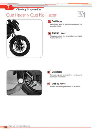 122
Bajaj Auto International Business
7 Chasis y Suspensión
Qué Hacer y Qué No Hacer
Qué Hacer
Reemplace el aceite de las horquillas delanteras con
aceite SAE 10W20.
Qué No Hacer
No agregue cualquier otro aceite de base mineral a las
horquillas delanteras.
Qué Hacer
Mantenga la presión correcta de los neumáticos, de
acuerdo a la especificación.
Qué No Hacer
No sobre infle / mantenga desinflados los neumáticos.
 