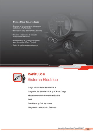 Manual de Servicio Bajaj Pulsar 200NS FI
Puntos Clave de Aprendizaje
Entender el funcionamiento del cargador
de Batería VRLA (sellada)
Proceso de carga Batería VRLA(sellada)
Revisión e inspección de todos los
componentes eléctricos
Procedimiento de Operación Estándar
para desmontar el Faro Principal
Sistema Eléctrico
CAPÍTULO 8
Retiro de los Sensores y Actuadores
123
Carga Inicial de la Batería VRLA
Cargador de Batería VRLA y SOP de Carga
Procedimiento de Revisión Eléctrica
SOP
Qué Hacer y Qué No Hacer
Diagramas del Circuito Eléctrico
 