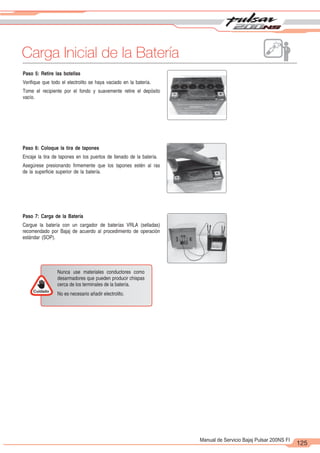 2
1
125
Manual de Servicio Bajaj Pulsar 200NS FI
Carga Inicial de la Batería
Cuidado
Nunca use materiales conductores como
desarmadores que pueden producir chispas
cerca de los terminales de la batería.
No es necesario añadir electrolito.
Paso 5: Retire las botellas
Verifique que todo el electrolito se haya vaciado en la batería.
Tome el recipiente por el fondo y suavemente retire el depósito
vacío.
Paso 6: Coloque la tira de tapones
Encaje la tira de tapones en los puertos de llenado de la batería.
Asegúrese presionando firmemente que los tapones estén al ras
de la superficie superior de la batería.
Paso 7: Carga de la Batería
Cargue la batería con un cargador de baterías VRLA (selladas)
recomendado por Bajaj de acuerdo al procedimiento de operación
estándar (SOP).
 