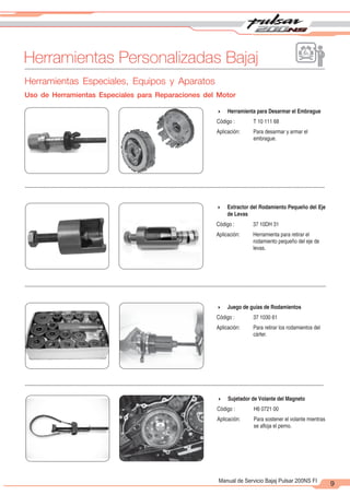2
1
9
Manual de Servicio Bajaj Pulsar 200NS FI
Herramientas Personalizadas Bajaj
4 Herramienta para Desarmar el Embrague
Código : T 10 111 68
Aplicación: Para desarmar y armar el
embrague.
4 Extractor del Rodamiento Pequeño del Eje
de Levas
Código : 37 10DH 31
Aplicación: Herramienta para retirar el
rodamiento pequeño del eje de
levas.
4 Juego de guías de Rodamientos
Código : 37 1030 61
Aplicación: Para retirar los rodamientos del
cárter.
4 Sujetador de Volante del Magneto
Código : H6 0721 00
Aplicación: Para sostener el volante mientras
se afloja el perno.
Herramientas Especiales, Equipos y Aparatos
Uso de Herramientas Especiales para Reparaciones del Motor
 