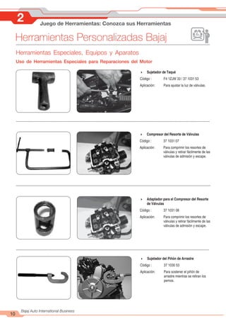 Herramientas Personalizadas Bajaj
10
Bajaj Auto International Business
2 Juego de Herramientas: Conozca sus Herramientas
4 Sujetador de Taqué
Código : F4 1ZJW 33 / 37 1031 53
Aplicación: Para ajustar la luz de válvulas.
4 Compresor del Resorte de Válvulas
Código : 37 1031 07
Aplicación: Para comprimir los resortes de
válvulas y retirar fácilmente de las
válvulas de admisión y escape.
4 Adaptador para el Compresor del Resorte
de Válvulas
Código : 37 1031 08
Aplicación: Para comprimir los resortes de
válvulas y retirar fácilmente de las
válvulas de admisión y escape.
4 Sujetador del Piñón de Arrastre
Código : 37 1030 53
Aplicación: Para sostener el piñón de
arrastre mientras se retiran los
pernos.
Herramientas Especiales, Equipos y Aparatos
Uso de Herramientas Especiales para Reparaciones del Motor
 
