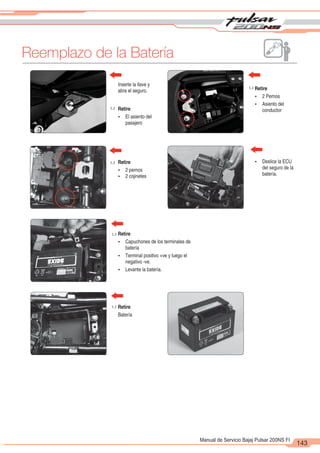 2
1
143
Manual de Servicio Bajaj Pulsar 200NS FI
Reemplazo de la Batería
u
u
u
u
u
Retire
Ÿ El asiento del
pasajero
Inserte la llave y
abra el seguro. Retire
Ÿ 2 Pernos
Ÿ Asiento del
conductor
Retire
Ÿ 2 pernos
Ÿ 2 cojinetes
Retire
Ÿ Capuchones de los terminales de
batería
Ÿ Terminal positivo +ve y luego el
negativo -ve.
Ÿ Levante la batería.
Retire
Batería
Ÿ Deslice la ECU
del seguro de la
batería.
 