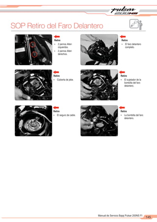 2
1
145
Manual de Servicio Bajaj Pulsar 200NS FI
SOP Retiro del Faro Delantero
Retire
Ÿ 2 pernos Allen
izquierdos.
Ÿ 2 pernos Allen
derechos.
Retire
Ÿ El faro delantero
completo.
Retire
Ÿ Cubierta de jebe.
Retire
Ÿ El sujetador de la
bombilla del faro
delantero.
Retire
Ÿ El seguro de cable.
Retire
Ÿ La bombilla del faro
delantero.
 