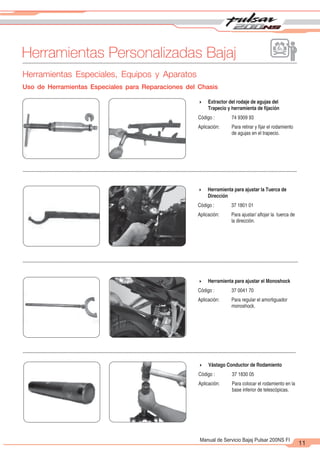 2
1
11
Manual de Servicio Bajaj Pulsar 200NS FI
Herramientas Personalizadas Bajaj
Herramientas Especiales, Equipos y Aparatos
Uso de Herramientas Especiales para Reparaciones del Chasis
4 Extractor del rodaje de agujas del
Trapecio y herramienta de fijación
Código : 74 9309 93
Aplicación: Para retirar y fijar el rodamiento
de agujas en el trapecio.
4 Herramienta para ajustar la Tuerca de
Dirección
Código : 37 1801 01
Aplicación: Para ajustar/ aflojar la tuerca de
la dirección.
4 Herramienta para ajustar el Monoshock
Código : 37 0041 70
Aplicación: Para regular el amortiguador
monoshock.
4 Vástago Conductor de Rodamiento
Código : 37 1830 05
Aplicación: Para colocar el rodamiento en la
base inferior de telescópicas.
 