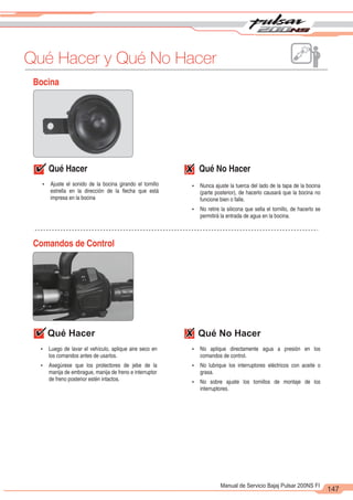 2
1
147
Manual de Servicio Bajaj Pulsar 200NS FI
Bocina
Qué Hacer Qué No Hacer
Comandos de Control
Qué Hacer Qué No Hacer
Ÿ Ajuste el sonido de la bocina girando el tornillo
estrella en la dirección de la flecha que está
impresa en la bocina
Ÿ Nunca ajuste la tuerca del lado de la tapa de la bocina
(parte posterior), de hacerlo causará que la bocina no
funcione bien o falle.
Ÿ No retire la silicona que sella el tornillo, de hacerlo se
permitirá la entrada de agua en la bocina.
Ÿ Luego de lavar el vehículo, aplique aire seco en
los comandos antes de usarlos.
Ÿ Asegúrese que los protectores de jebe de la
manija de embrague, manija de freno e interruptor
de freno posterior estén intactos.
Ÿ No aplique directamente agua a presión en los
comandos de control.
Ÿ No lubrique los interruptores eléctricos con aceite o
grasa.
Ÿ No sobre ajuste los tornillos de montaje de los
interruptores.
Qué Hacer y Qué No Hacer
 