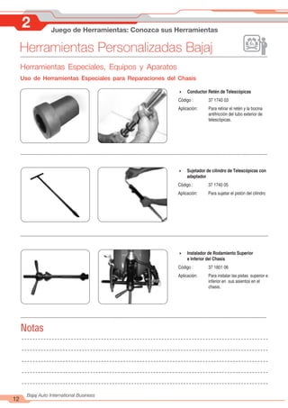 Herramientas Personalizadas Bajaj
12
Bajaj Auto International Business
2 Juego de Herramientas: Conozca sus Herramientas
Herramientas Especiales, Equipos y Aparatos
Uso de Herramientas Especiales para Reparaciones del Chasis
4 Conductor Retén de Telescópicas
Código : 37 1740 03
Aplicación: Para retirar el retén y la bocina
antifricción del tubo exterior de
telescópicas.
4 Sujetador de cilindro de Telescópicas con
adaptador
Código : 37 1740 05
Aplicación: Para sujetar el pistón del cilindro
4 Instalador de Rodamiento Superior
e Inferior del Chasis
Código : 37 1801 06
Aplicación: Para instalar las pistas superior e
inferior en sus asientos en el
chasis.
Notas
 