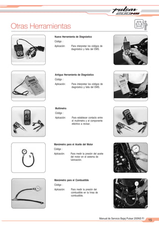 2
1
15
Manual de Servicio Bajaj Pulsar 200NS FI
Otras Herramientas
Nueva Herramienta de Diagnóstico
Código :
Aplicación: Para interpretar los códigos de
diagnóstico y falla del EMS.
Antigua Herramienta de Diagnóstico
Código :
Aplicación: Para interpretar los códigos de
diagnóstico y falla del EMS.
Multímetro
Código :
Aplicación: Para establecer contacto entre
el multímetro y el componente
eléctrico a revisar.
Manómetro para el Aceite del Motor
Código :
Aplicación: Para medir la presión del aceite
del motor en el sistema de
lubricación.
Manómetro para el Combustible
Código :
Aplicación: Para medir la presión del
combustible en la línea de
combustible.
 