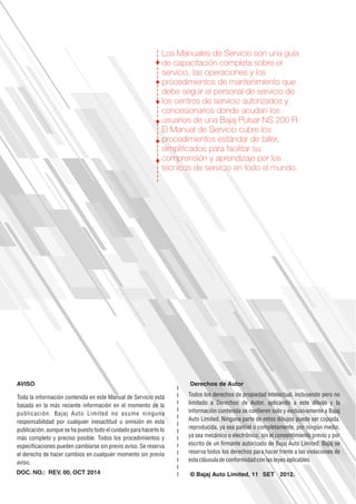 DOC. NO.: REV. 00, OCT 2014
Los Manuales de Servicio son una guía
de capacitación completa sobre el
servicio, las operaciones y los
procedimientos de mantenimiento que
debe seguir el personal de servicio de
los centros de servicio autorizados y
concesionarios donde acudan los
usuarios de una Bajaj Pulsar NS 200 FI.
El Manual de Servicio cubre los
procedimientos estándar de taller,
simplificados para facilitar su
comprensión y aprendizaje por los
técnicos de servicio en todo el mundo.
Derechos de Autor
© Bajaj Auto Limited, 11 SET 2012.
AVISO
Toda la información contenida en este Manual de Servicio está
basada en la más reciente información en el momento de la
publicación. Bajaj Auto Limited no asume ninguna
responsabilidad por cualquier inexactitud u omisión en esta
publicación, aunque se ha puesto todo el cuidado para hacerlo lo
más completo y preciso posible. Todos los procedimientos y
especificaciones pueden cambiarse sin previo aviso. Se reserva
el derecho de hacer cambios en cualquier momento sin previo
aviso.
Todos los derechos de propiedad intelectual, incluyendo pero no
limitado a Derechos de Autor, aplicando a este dibujo y la
información contenida se confieren solo y exclusivamente a Bajaj
Auto Limited. Ninguna parte de estos dibujos puede ser copiada,
reproducida, ya sea parcial o completamente, por ningún medio,
ya sea mecánico o electrónico, sin el consentimiento previo y por
escrito de un firmante autorizado de Bajaj Auto Limited. Bajaj se
reserva todos los derechos para hacer frente a las violaciones de
estacláusuladeconformidadconlasleyesaplicables
 