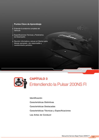 Entendiendo la Pulsar 200NS FI
CAPÍTULO 3
17
Identificación
Características Distintivas
Características Destacadas
Características Técnicas y Especificaciones
Lea Antes de Conducir
Puntos Clave de Aprendizaje
Entender la anatomía completa del
Vehículo
Especificaciones Técnicas y Parámetros
de Desempeño
Reunión informativa y educar al Cliente sobre
Manejo apropiado, uso responsable y
mantenimiento periódico
Manual de Servicio Bajaj Pulsar 200NS FI
 