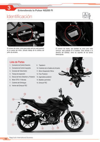 Identificación
18
Bajaj Auto International Business
3 Entendiendo la Pulsar NS200 FI
El número de motor, único para cada vehículo está grabado
en el cuerpo del motor, ubicado debajo de la cubierta del
piñón de arrastre.
El número de chasis, que también es único para cada
vehículo, está grabado en el bastidor. Está ubicado a la
derecha del bastidor, entre los soportes de las barras
telescópicas.
JL ZCED91543
Lista de Partes
1. Comando de Control Derecho
2. Comando de Control Izquierdo
3. Consola del Velocímetro
4. Tanque de expansión
5. Discos de freno Delantero y Posterior
6. Motor DTS-i 4 Válvulas
7. Cubierta del Embrague
8. Vientre del Exhaust-TEC
9. Tapabarro
10. Cubierta de la Cadena de Arrastre
11. Mono Suspensión Nitrox
12. Faro Posterior
13. Agarradera posterior
14. Bastidor perimetral
15. Exhaust-TEC
12
1
2
3
4
5
6
7
8
9
10
11
13
14
15
5
 