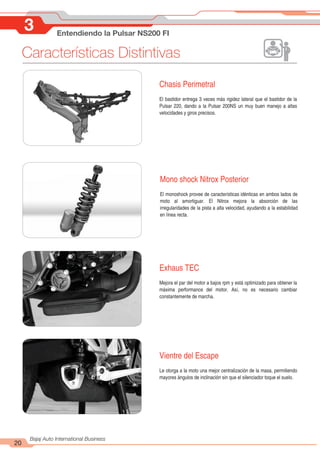 Características Distintivas
20
Bajaj Auto International Business
3 Entendiendo la Pulsar NS200 FI
Mono shock Nitrox Posterior
El monoshock provee de características idénticas en ambos lados de
moto al amortiguar. El Nitrox mejora la absorción de las
irregularidades de la pista a alta velocidad, ayudando a la estabilidad
en línea recta.
Exhaus TEC
Mejora el par del motor a bajos rpm y está optimizado para obtener la
máxima performance del motor. Así, no es necesario cambiar
constantemente de marcha.
Vientre del Escape
Le otorga a la moto una mejor centralización de la masa, permitiendo
mayores ángulos de inclinación sin que el silenciador toque el suelo.
Chasis Perimetral
El bastidor entrega 3 veces más rigidez lateral que el bastidor de la
Pulsar 220, dando a la Pulsar 200NS un muy buen manejo a altas
velocidades y giros precisos.
 