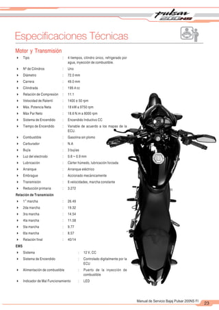 2
1
23
Manual de Servicio Bajaj Pulsar 200NS FI
Especificaciones Técnicas
Motor y Transmisión
4 Tipo : 4 tiempos, cilindro único, refrigerado por
agua, inyección de combustible.
4 Nº de Cilindros : Uno
4 Diámetro : 72.0 mm
4 Carrera : 49.0 mm
4 Cilindrada : 199.4 cc
4 Relación de Compresión : 11:1
4 Velocidad de Ralentí : 1400 ± 50 rpm
4 Máx. Potencia Neta : 18 kW a 9750 rpm
4 Máx Par Neto : 18.6 N.m a 8000 rpm
4 Sistema de Encendido : Encendido Inductivo CC
4 Tiempo de Encendido : Variable de acuerdo a los mapas de la
ECU.
4 Combustible : Gasolina sin plomo
4 Carburador : N.A
4 Bujía : 3 bujías
4 Luz del electrodo : 0.8 ~ 0.9 mm
4 Lubricación : Cárter húmedo, lubricación forzada
4 Arranque : Arranque eléctrico
4 Embrague : Accionado mecánicamente
4 Transmisión : 6 velocidades, marcha constante
4 Reducción primaria : 3.272
Relación de Transmisión
ra
4 1 marcha : 26.49
4 2da marcha : 19.32
4 3ra marcha : 14.54
4 4ta marcha : 11.58
4 5ta marcha : 9.77
4 6ta marcha : 8.57
4 Relación final : 40/14
EMS
4 Sistema : 12 V, CC
4 Sistema de Encendido : Controlado digitalmente por la
ECU
4 Alimentación de combustible : Puerto de la inyección de
combustible
4 Indicador de Mal Funcionamiento : LED
 