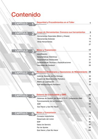 CAPÍTULO 1
CAPÍTULO 2
CAPÍTULO 3
CAPÍTULO 4
CAPÍTULO 5
Seguridad y Procedimientos en el Taller
Juego de Herramientas: Conozca sus herramientas
Motor y Transmisión
Revisiones Preliminares y Operaciones de Mantenimiento
Sistema de Combustible y EMS
Contenido
1
5
17
29
6
13
15
27
18
19
21
23
26
30
32
34
35
46
53
65
72
45
Herramientas Especiales (Motor y Chasis)
Herramientas Estándar
Otras Herramientas
Identificación
Características Distintivas
Características Destacadas
Características Técnicas y Especificaciones
Lea Antes de Conducir
Lista de Revisión de Pre Entrega
Cuadro de Mantenimiento Periódico
Matriz de Lubricación
SOP Mantenimiento Periódico
Sistemas de Gestión del Motor DTSi-FI / Disposición EMS
Funcionamiento de los Sistemas
SOP
Qué Hacer y Qué No Hacer
CAPÍTULO 6
Motor y Transmisión
74
81
91
95
98
100
73
Consejos Importantes
Desarmado del motor
SOP
Datos de Servicio
Par de Apriete
Qué Hacer y Qué No Hacer
 