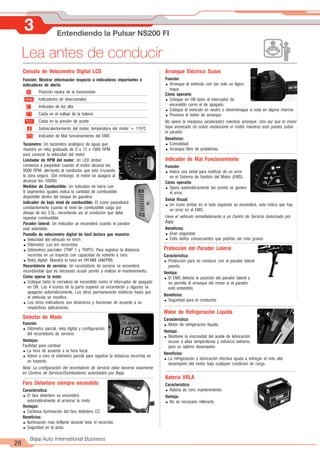 3 Entendiendo la Pulsar NS200 FI
26
Bajaj Auto International Business
Lea antes de conducir
Consola de Velocímetro Digital LCD
Función: Mostrar información respecto a indicadores importantes e
indicadores de alerta.
+ -
ïð
N Posición neutra de la transmisión
Indicadores de direccionales
Indicador de luz alta
Caída en el voltaje de la batería
Caída en la presión de aceite
Sobrecalentamiento del motor, temperatura del motor > 115ºC
Indicador de Mal funcionamiento del EMS
Selector de Modo
Función:
= Odómetro parcial, reloj digital y configuración
del recordatorio de servicio.
Ventajas:
Facilidad para cambiar:
= La hora de acuerdo a la hora local.
= Volver a cero el odómetro parcial para registrar la distancia recorrida en
un trayecto.
Nota: La configuración del recordatorio de servicio debe hacerse solamente
en Centros de Servicio/Distribuidores autorizados por Bajaj.
Tacómetro: Un tacómetro analógico de aguja que
muestra un reloj graduado de 0 a 12 x 1000 RPM
para conocer la velocidad del motor.
Limitador de RPM del motor: Un LED ámbar
comienza a parpadear cuando el motor alcanza las
9500 RPM, alertando al conductor que está cruzando
la zona segura. (Sin embargo, el motor se apagará al
alcanzar los 10500)
Medidor de Combustible: Un indicador de barra con
9 segmentos iguales indica la cantidad de combustible
disponible dentro del tanque de gasolina.
Indicador de bajo nivel de combustible: El icono parpadeará
constantemente cuando el nivel de combustible caiga por
debajo de los 3.5L, recordando así al conductor que debe
repostar combustible.
Parador lateral: Un indicador se encenderá cuando el parador
esté extendido.
Pantalla de velocímetro digital de fácil lectura que muestra:
= Velocidad del vehículo en km/h
= Odómetro: Los km recorridos
= Odómetros parciales (TRIP 1 y TRIP2): Para registrar la distancia
recorrida en un trayecto con capacidad de volverlo a cero.
= Reloj digital: Muestra la hora en HH:MM (AM/PM)
Recordatorio de servicio: Un recordatorio de servicio se encenderá
recordándole que es necesario acudir pronto a realizar el mantenimiento.
Cómo operar la moto:
= Coloque tanto la cerradura de encendido como el interruptor de apagado
en ON. Los 4 iconos de la parte superior se encenderán y algunos se
apagarán automáticamente. Los otros permanecerán estáticos hasta que
el vehículo se movilice.
= Los otros indicadores son dinámicos y funcionan de acuerdo a su
respectivas aplicaciones.
Faro Delantero siempre encendido
Característica:
= El faro delantero se encenderá
automáticamente al arrancar la moto.
Ventajas:
= Continua iluminación del faro delantero CC.
Beneficios:
= Iluminación más brillante durante todo el recorrido.
= Seguridad en la pista.
Arranque Eléctrico Suave
Función:
= Arranque el vehículo con tan solo un ligero
toque.
Cómo operarlo:
= Coloque en ON tanto el interruptor de
encendido como el de apagado.
= Coloque el vehículo en neutro o desembrague si está en alguna marcha.
= Presione el botón de arranque.
No opere la mariposa (acelerador) mientras arranque, Una vez que el motor
haya arrancado no sobre revolucione el motor mientras esté puesto sobre
el parador.
Beneficios:
= Comodidad
= Arranque libre de problemas.
Indicador de Mal Funcionamiento
Función:
= Indica una señal para notificar de un error
en el Sistema de Gestión del Motor (EMS).
Cómo operarlo:
= Opera automáticamente tan pronto se genera
el error.
Señal Visual:
= Un icono ámbar en el lado izquierdo se encenderá, esto indica que hay
un error en el EMS.
Lleve el vehículo inmediatamente a un Centro de Servicio Autorizado por
Bajaj.
Beneficios:
= Gran seguridad
= Evita daños consecuentes que podrían ser más graves
Protección del Parador Lateral
Característica:
= Protección para no conducir con el parador lateral
puesto.
Ventaja:
= El EMS detecta la posición del parador lateral y
no permite el arranque del motor si el parador
está entendido.
Beneficios:
= Seguridad para el conductor.
Motor de Refrigeración Líquida
Característica:
= Motor de refrigeración líquida
Ventaja:
= Mantiene la viscosidad del aceite de lubricación
incuso a altas temperaturas y esfuerzo extremo,
para un óptimo desempeño.
Beneficios:
= La refrigeración y lubricación efectiva ayuda a entregar el más alto
desempeño del motor bajo cualquier condición de carga.
Batería VRLA
Característica:
= Batería de cero mantenimiento.
Ventaja:
= No es necesario rellenarla.
 