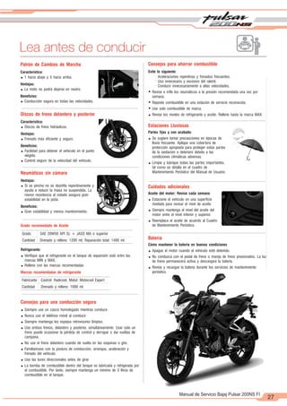 2
1
27
Manual de Servicio Bajaj Pulsar 200NS FI
Lea antes de conducir
Patrón de Cambios de Marcha
Característica:
= 1 hacia abajo y 5 hacia arriba.
Ventajas:
= La moto no podrá dejarse en neutro.
Beneficios:
= Conducción segura en todas las velocidades.
Discos de freno delantero y posterior
Característica:
= Discos de freno hidráulicos.
Ventajas:
= Frenado más eficiente y seguro.
Beneficios:
= Facilidad para detener el vehículo en el punto
elegido.
= Control seguro de la velocidad del vehículo.
Consejos para ahorrar combustible
Evite lo siguiente:
- Aceleraciones repentinas y frenados frecuentes.
- Uso innecesario y excesivo del ralentí.
- Conducir innecesariamente a altas velocidades.
= Revise e infle los neumáticos a la presión recomendada una vez por
semana.
= Reposte combustible en una estación de servicio reconocida.
= Use solo combustible de marca.
= Revise los niveles de refrigerante y aceite. Rellene hasta la marca MAX.
Estaciones Lluviosas
Partes fijas y con acabado:
= Se sugiere tomar precauciones en épocas de
lluvia frecuente. Aplique una cobertura de
protección apropiada para proteger estas partes
de la oxidación o deterioro debido a las
condiciones climáticas adversas.
= Limpie y lubrique todas las partes importantes,
tal como se detalla en el cuadro de
Mantenimiento Periódico del Manual de Usuario.
Cuidados adicionales
Aceite del motor: Revise cada semana
= Estacione el vehículo en una superficie
nivelada para revisar el nivel de aceite.
= Siempre mantenga el nivel del aceite del
motor entre el nivel inferior y superior.
= Reemplace el aceite de acuerdo al Cuadro
de Mantenimiento Periódico.
Batería
Cómo mantener la batería en buenas condiciones
= Apague el motor cuando el vehículo esté detenido.
= No conduzca con el pedal de freno o manija de freno presionados. La luz
de freno permanecerá activa y descargará la batería.
= Revise y recargue la batería durante los servicios de mantenimiento
periódico.
Neumáticos sin cámara
Ventajas:
= Si se pincha no se desinfla repentinamente y
ayuda a reducir la masa no suspendida. La
menor resistencia al rodado asegura gran
estabilidad en la pista.
Beneficios:
= Gran estabilidad y menos mantenimiento.
Grado recomendado de Aceite
Refrigerante:
= Verifique que el refrigerante en el tanque de expansión esté entre las
marcas MIN y MAX.
= Rellene con las marcas recomendadas
Marcas recomendadas de refrigerante
Grado SAE 20W50 API SL + JASO MA o superior
Cantidad Drenado y relleno: 1200 ml; Reparación total: 1400 ml.
Fabricante Castrol: Radicool, Motul: Motocool Expert
Cantidad Drenado y relleno: 1000 ml
Consejos para una conducción segura
= Siempre use un casco homologado mientras conduce.
= Nunca use el teléfono móvil al conducir.
= Siempre mantenga los espejos retrovisores limpios.
= Use ambos frenos, delantero y posterior, simultáneamente. Usar solo un
freno puede ocasionar la pérdida de control y derrapar o dar vueltas de
campana.
= No use el freno delantero cuando de vuelta en las esquinas o gire.
= Familiarícese con la postura de conducción, arranque, aceleración y
frenado del vehículo.
= Use las luces direccionales antes de girar.
= La bomba de combustible dentro del tanque es lubricada y refrigerada por
el combustible. Por tanto, siempre mantenga un mínimo de 3 litros de
combustible en el tanque.
 