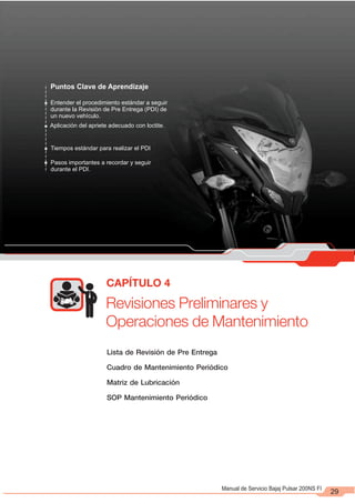 Revisiones Preliminares y
Operaciones de Mantenimiento
CAPÍTULO 4
29
Lista de Revisión de Pre Entrega
Cuadro de Mantenimiento Periódico
Matriz de Lubricación
SOP Mantenimiento Periódico
Puntos Clave de Aprendizaje
Entender el procedimiento estándar a seguir
durante la Revisión de Pre Entrega (PDI) de
un nuevo vehículo.
Aplicación del apriete adecuado con loctite.
Tiempos estándar para realizar el PDI
Pasos importantes a recordar y seguir
durante el PDI.
Manual de Servicio Bajaj Pulsar 200NS FI
 