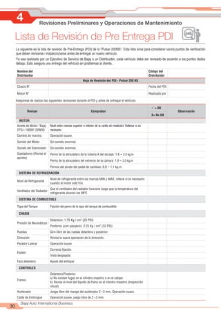 4 Revisiones Preliminares y Operaciones de Mantenimiento
30
Bajaj Auto International Business
Nombre del
Distribuidor
Código del
Distribuidor
Hoja de Revisión del PDI - Pulsar 200 NS
Chasis Nº Fecha del PDI
Motor Nº Realizado por
Asegúrese de realizar las siguientes revisiones durante el PDI y antes de entregar el vehículo
Revisar Comprobar
P = OK
Observación
X= No OK
MOTOR
Aceite de Motor “Bajaj
DTS-i 10000" 20W50
Nivel entre marcas superior e inferior de la varilla de medición/ Rellenar si es
necesario.
Cambio de marcha Operación suave.
Sonido del Motor Sin sonido anormal.
Sonido del Silenciador Sin sonido anormal.
Sujetadores (Revise el
apriete)
Perno de la abrazadera de la tubería A del escape: 1.8 ~ 2.0 kg.m
Perno de la abrazadera del extremo de la cámara: 1.8 ~ 2.0 kg.m
Pernos del pivote del pedal de cambios: 0.9 ~ 1.1 kg.m
SISTEMA DE REFRIGERACIÓN
Nivel de Refrigerante
Nivel de refrigerante entre las marcas MIN y MAX, rellene si es necesario
cuando el motor esté frío.
Ventilador del Radiador
Que el ventilador del radiador funcione luego que la temperatura del
refrigerante alcanza los 98ªC
SISTEMA DE COMBUSTIBLE
Tapa del Tanque Fijación del perno de la tapa del tanque de combustible
CHASIS
Presión de Neumáticos
2
Delantero: 1.75 Kg / cm (25 PSI)
2
Posterior (con pasajero): 2.25 Kg / cm (32 PSI)
Ruedas Giro libre de las ruedas delantera y posterior
Dirección Revise la suave operación de la dirección.
Parador Lateral Operación suave
Espejo
Correcta fijación
Vista despejada
Faro delantero Ajuste del enfoque
CONTROLES
Frenos
Delantero/Posterior:
a) No existan fugas en el cilindro maestro o en el caliper
b) Revise el nivel del líquido de freno en el cilindro maestro (Inspección
visual)
Acelerador Juego libre del mango del acelerador 2 ~3 mm. Operación suave.
Cable de Embrague Operación suave, juego libre de 2 ~3 mm.
Lista de Revisión de Pre Entrega PDI
La siguiente es la lista de revisión de Pre-Entrega (PDI) de la "Pulsar 200NS". Esta lista sirve para considerar varios puntos de verificación
que deben revisarse / inspeccionarse antes de entregar un nuevo vehículo.
Ya sea realizado por un Ejecutivo de Servicio de Bajaj o un Distribuidor, cada vehículo debe ser revisado de acuerdo a los puntos dados
debajo. Esto asegura una entrega del vehículo sin problemas al cliente.
 