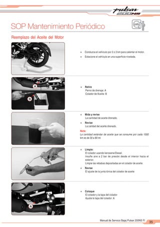 2
1
35
Manual de Servicio Bajaj Pulsar 200NS FI
SOP Mantenimiento Periódico
Reemplazo del Aceite del Motor
4 Conduzca el vehículo por 2 o 3 km para calentar el motor.
4 Estacione el vehículo en una superficie nivelada.
4 Retire
Perno de drenaje: A
Colador de Aceite: B
A
B
4 Mida y revise
La cantidad de aceite drenado.
4 Revise
La calidad del aceite drenado.
Nota:
La cantidad estándar de aceite que se consume por cada 1000
km es de 30 a 80 ml.
A
4 Limpie:
El colador usando kerosene/Diesel.
Insufle aire a 2 bar de presión desde el interior hacia el
exterior.
Limpie las rebabas depositadas en el colador de aceite.
4 Revise
El ajuste de la junta tórica del colador de aceite
4 Coloque
El colador y la tapa del colador
Ajuste la tapa del colador: A
 